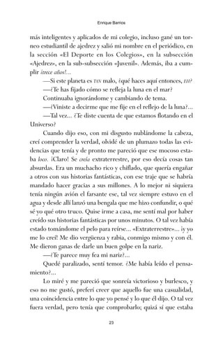 más inteligentes y aplicados de mi colegio, incluso gané un tor-
neo estudiantil de ajedrez y salió mi nombre en el periódico, en
la sección «El Deporte en los Colegios», en la subsección
«Ajedrez», en la sub-subsección «Juvenil». Además, iba a cum-
plir ¡trece años!...
—Si este planeta es TAN malo, ¿qué haces aquí entonces, EH?
—¿Te has fijado cómo se refleja la luna en el mar?
Continuaba ignorándome y cambiando de tema.
—¿Viniste a decirme que me fije en el reflejo de la luna?...
—Tal vez... ¿Te diste cuenta de que estamos flotando en el
Universo?
Cuando dijo eso, con mi disgusto nublándome la cabeza,
creí comprender la verdad, olvidé de un plumazo todas las evi-
dencias que tenía y de pronto me pareció que ese mocoso esta-
ba loco. ¡Claro! Se creía extraterrestre, por eso decía cosas tan
absurdas. Era un muchacho rico y chiflado, que quería engañar
a otros con sus historias fantásticas, con ese traje que se habría
mandado hacer gracias a sus millones. A lo mejor ni siquiera
tenía ningún avión el farsante ese, tal vez siempre estuvo en el
agua y desde allí lanzó una bengala que me hizo confundir, o qué
sé yo qué otro truco. Quise irme a casa, me sentí mal por haber
creído sus historias fantásticas por unos minutos. O tal vez había
estado tomándome el pelo para reírse... «Extraterrestre»... ¡y yo
me lo creí! Me dio vergüenza y rabia, conmigo mismo y con él.
Me dieron ganas de darle un buen golpe en la nariz.
—¿Te parece muy fea mi nariz?...
Quedé paralizado, sentí temor. ¿Me había leído el pensa-
miento?...
Lo miré y me pareció que sonreía victorioso y burlesco, y
eso no me gustó, preferí creer que aquello fue una casualidad,
una coincidencia entre lo que yo pensé y lo que él dijo. O tal vez
fuera verdad, pero tenía que comprobarlo; quizá sí que estaba
23
Enrique Barrios
ami estrellas.qxd 26/02/2008 12:29 Página 23
 