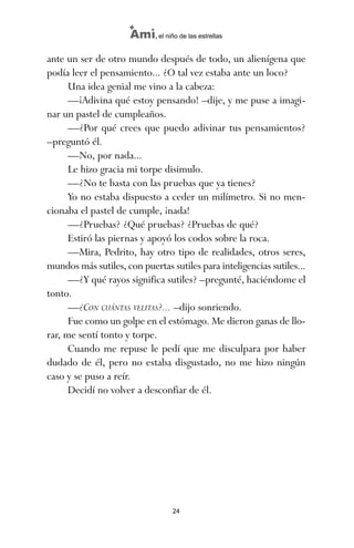 ante un ser de otro mundo después de todo, un alienígena que
podía leer el pensamiento... ¿O tal vez estaba ante un loco?
Una idea genial me vino a la cabeza:
—¡Adivina qué estoy pensando! –dije, y me puse a imagi-
nar un pastel de cumpleaños.
—¿Por qué crees que puedo adivinar tus pensamientos?
–preguntó él.
—No, por nada...
Le hizo gracia mi torpe disimulo.
—¿No te basta con las pruebas que ya tienes?
Yo no estaba dispuesto a ceder un milímetro. Si no men-
cionaba el pastel de cumple, ¡nada!
—¿Pruebas? ¿Qué pruebas? ¿Pruebas de qué?
Estiró las piernas y apoyó los codos sobre la roca.
—Mira, Pedrito, hay otro tipo de realidades, otros seres,
mundos más sutiles, con puertas sutiles para inteligencias sutiles...
—¿Y qué rayos significa sutiles? –pregunté, haciéndome el
tonto.
—¿CON CUÁNTAS VELITAS?... –dijo sonriendo.
Fue como un golpe en el estómago. Me dieron ganas de llo-
rar, me sentí tonto y torpe.
Cuando me repuse le pedí que me disculpara por haber
dudado de él, pero no estaba disgustado, no me hizo ningún
caso y se puso a reír.
Decidí no volver a desconfiar de él.
24
Ami, el niño de las estrellas
ami estrellas.qxd 26/02/2008 12:29 Página 24
 