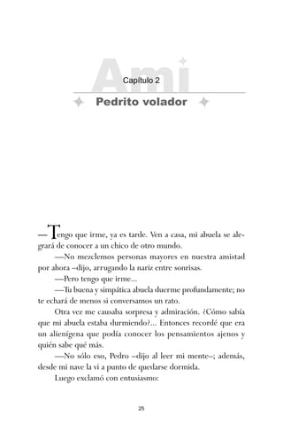 25
—Tengo que irme, ya es tarde. Ven a casa, mi abuela se ale-
grará de conocer a un chico de otro mundo.
—No mezclemos personas mayores en nuestra amistad
por ahora –dijo, arrugando la nariz entre sonrisas.
—Pero tengo que irme...
—Tu buena y simpática abuela duerme profundamente; no
te echará de menos si conversamos un rato.
Otra vez me causaba sorpresa y admiración. ¿Cómo sabía
que mi abuela estaba durmiendo?... Entonces recordé que era
un alienígena que podía conocer los pensamientos ajenos y
quién sabe qué más.
—No sólo eso, Pedro –dijo al leer mi mente–; además,
desde mi nave la vi a punto de quedarse dormida.
Luego exclamó con entusiasmo:
Ami
Capítulo 2
Pedrito volador
ami estrellas.qxd 26/02/2008 12:29 Página 25
 