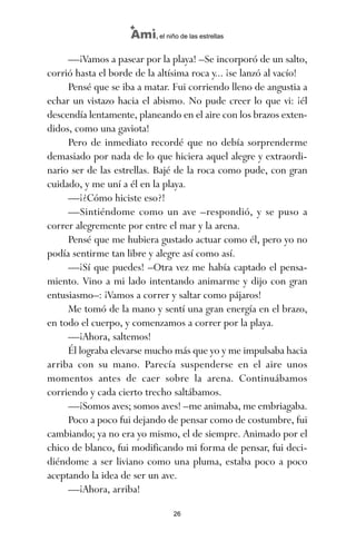 —¡Vamos a pasear por la playa! –Se incorporó de un salto,
corrió hasta el borde de la altísima roca y... ¡se lanzó al vacío!
Pensé que se iba a matar. Fui corriendo lleno de angustia a
echar un vistazo hacia el abismo. No pude creer lo que vi: ¡él
descendía lentamente, planeando en el aire con los brazos exten-
didos, como una gaviota!
Pero de inmediato recordé que no debía sorprenderme
demasiado por nada de lo que hiciera aquel alegre y extraordi-
nario ser de las estrellas. Bajé de la roca como pude, con gran
cuidado, y me uní a él en la playa.
—¡¿Cómo hiciste eso?!
—Sintiéndome como un ave –respondió, y se puso a
correr alegremente por entre el mar y la arena.
Pensé que me hubiera gustado actuar como él, pero yo no
podía sentirme tan libre y alegre así como así.
—¡Sí que puedes! –Otra vez me había captado el pensa-
miento. Vino a mi lado intentando animarme y dijo con gran
entusiasmo–: ¡Vamos a correr y saltar como pájaros!
Me tomó de la mano y sentí una gran energía en el brazo,
en todo el cuerpo, y comenzamos a correr por la playa.
—¡Ahora, saltemos!
Él lograba elevarse mucho más que yo y me impulsaba hacia
arriba con su mano. Parecía suspenderse en el aire unos
momentos antes de caer sobre la arena. Continuábamos
corriendo y cada cierto trecho saltábamos.
—¡Somos aves; somos aves! –me animaba, me embriagaba.
Poco a poco fui dejando de pensar como de costumbre, fui
cambiando; ya no era yo mismo, el de siempre. Animado por el
chico de blanco, fui modificando mi forma de pensar, fui deci-
diéndome a ser liviano como una pluma, estaba poco a poco
aceptando la idea de ser un ave.
—¡Ahora, arriba!
26
Ami, el niño de las estrellas
ami estrellas.qxd 26/02/2008 12:29 Página 26
 