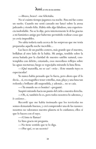 —¡Bravo, bravo! –me felicitaba.
No sé cuánto tiempo jugamos esa noche. Para mí fue como
un sueño. Cuando me sentí cansado me lancé sobre la arena
jadeando y riendo feliz. Había sido algo fabuloso, una experien-
cia inolvidable. No se lo dije, pero interiormente le di las gracias
a mi fantástico amigo por haberme permitido realizar cosas que
yo creía imposibles.
No sabía todavía nada acerca de las sorpresas que me tenía
preparadas aquella noche increíble...
Las luces de un pueblo costero, más grande que el nuestro,
brillaban al otro lado de la bahía. Mi amigo, tendido sobre la
arena bañada por la claridad de nuestro satélite natural, con-
templaba con deleite, extasiado, esos movedizos reflejos sobre
las aguas nocturnas; luego se regocijaba mirando la luna llena.
—¡Qué maravilla, no se cae! –reía–. ¡Este mundo tuyo es
espectacular!
Yo nunca había pensado que lo fuera, pero ahora que él lo
decía... sí, era magnífico tener estrellas, mar, playa y una luna tan
redonda y brillante allí suspendida, y además... no se caía.
—¿Tu mundo no es bonito? –pregunté.
Suspiró mirando hacia un punto del cielo a nuestra derecha.
—Oh, sí, también lo es, pero todos nosotros lo sabemos, y
lo cuidamos...
Recordé que me había insinuado que los terrícolas no
somos demasiado buenos, y creí comprender una de las razones:
nosotros no valoramos nuestro planeta ni lo cuidamos; ellos sí
que lo hacen con el suyo.
—¿Cómo te llamas?
Le hizo gracia mi pregunta.
—No tiene sentido que te lo diga.
—¿Por qué, es un secreto?
28
Ami, el niño de las estrellas
ami estrellas.qxd 26/02/2008 12:29 Página 28
 