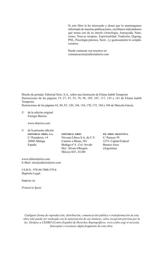 Diseño de portada: Editorial Sirio, S.A., sobre una ilustración de Eliana Judith Temperini
Ilustraciones de las páginas 19, 27, 47, 53, 78, 96, 105, 107, 117, 125 y 141 de Eliana Judith
Temperini.
Ilustraciones de las páginas 62, 84, 87, 120, 144, 154, 170, 172, 184 y 186 de Marcela García.
© de la edición original
Enrique Barrios
www.ebarrios.com
© de la presente edición
EDITORIAL SIRIO, S.A. EDITORIAL SIRIO ED. SIRIO ARGENTINA
C/ Panaderos, 14 Nirvana Libros S.A. de C.V. C/ Paracas 59
29005-Málaga Camino a Minas, 501 1275- Capital Federal
España Bodega nº 8 , Col. Arvide Buenos Aires
Del.: Alvaro Obregón (Argentina)
México D.F., 01280
www.editorialsirio.com
E-Mail: sirio@editorialsirio.com
I.S.B.N.: 978-84-7808-579-8
Depósito Legal:
Impreso en
Printed in Spain
Cualquier forma de reproducción, distribución, comunicación pública o transformación de esta
obra sólo puede ser realizada con la autorización de sus titulares, salvo excepción prevista por la
ley. Diríjase a CEDRO (Centro Español de Derechos Reprográficos, www.cedro.org) si necesita
fotocopiar o escanear algún fragmento de esta obra.
Si este libro le ha interesado y desea que lo mantengamos
informado de nuestras publicaciones, escríbanos indicándonos
qué temas son de su interés (Astrología, Autoayuda, Natu-
rismo, Nuevas terapias, Espiritualidad, Tradición, Qigong,
PNL, Psicología práctica, Tarot...) y gustosamente lo compla-
ceremos.
Puede contactar con nosotros en
comunicacion@editorialsirio.com
ami estrellas.qxd 30/11/2009 16:42 Página 2
 