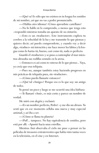 —¡Qué va! Es sólo que no existen en tu lengua los sonidos
de mi nombre, así que no vas a poder pronunciarlo.
—¿Hablas otro idioma? ¿Cómo aprendiste castellano?
—No lo hablo ni lo comprendo, a menos que tenga esto
–respondió mientras tomaba un aparato de su cinturón.
—Esto es un «traductor». Este instrumento explora tu
cerebro a la velocidad de la luz y me transmite lo que piensas y
quieres decir; así puedo comprenderte, y cuando voy a decir
algo, «traduce» mi intención y me hace mover los labios y la len-
gua como lo harías tú, bueno, casi como tú, nada es perfecto.
Guardó el «traductor» y se puso a contemplar el mar mien-
tras abrazaba sus rodillas sentado en la arena.
—Entonces es así como te enteras de lo que pienso... Vaya,
yo creía que eras telépata.
—Pues no, aunque también estoy haciendo progresos en
mis prácticas de telepatía pura, sin «traductor».
—¿Cómo puedo llamarte entonces?
—¿Qué tal «Amigo»? Porque eso es lo que soy: un amigo
de todos.
Yo pensé un poco y luego se me ocurrió una idea bárbara:
—Te llamaré «Ami», es más corto y parece un nombre de
verdad.
Me miró con alegría y exclamó:
—¡Es un nombre perfecto, Pedro! –y me dio un abrazo. Yo
sentí que en ese momento sellaba una nueva y muy especial
amistad, y así iba a ser.
—¿Cómo se llama tu planeta?
—¡Puf!... tampoco. No hay equivalencia de sonidos, pero
está por allí. –Apuntó hacia unas estrellas.
Mientras Ami observaba el cielo me puse a pensar en las
películas de invasores extraterrestres que había visto tantas veces
en la televisión, en el cine y en Internet.
29
Enrique Barrios
ami estrellas.qxd 26/02/2008 12:29 Página 29
 