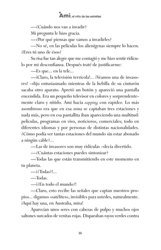 —¿Cuándo nos van a invadir?
Mi pregunta le hizo gracia.
—¿Por qué piensas que vamos a invadirles?
—No sé, en las películas los alienígenas siempre lo hacen.
¿Eres tú uno de ésos?
Su risa fue tan alegre que me contagió y me hizo sentir ridícu-
lo por mi desconfianza. Después traté de justificarme:
—Es que... en la tele...
—¡Claro, la televisión terrícola!... ¡Veamos una de invaso-
res! –dijo entusiasmado mientras de la hebilla de su cinturón
sacaba otro aparato. Apretó un botón y apareció una pantalla
encendida. Era un pequeño televisor en colores y sorprendente-
mente claro y nítido. Ami hacía zapping con rapidez. Lo más
asombroso era que en esa zona se captaban tres estaciones y
nada más, pero en esa pantallita iban apareciendo una multitud:
películas, programas en vivo, noticieros, comerciales; todo en
diferentes idiomas y por personas de distintas nacionalidades.
¿Cómo podía ver tantas estaciones del mundo sin estar abonado
a ningún cable?...
—Las de invasores son muy ridículas –decía divertido.
—¿Cuántas estaciones puedes sintonizar?
—Todas las que están transmitiendo en este momento en
tu planeta.
—¡¿Todas?!...
—Todas.
—¡¿En todo el mundo?!
—Claro, esto recibe las señales que captan nuestros pro-
pios... digamos «satélites», invisibles para ustedes, naturalmente.
¡Aquí hay una, en Australia, mira!
Aparecían unos seres con cabezas de pulpo y muchos ojos
saltones surcados de venitas rojas. Disparaban rayos verdes contra
30
Ami, el niño de las estrellas
ami estrellas.qxd 26/02/2008 12:29 Página 30
 