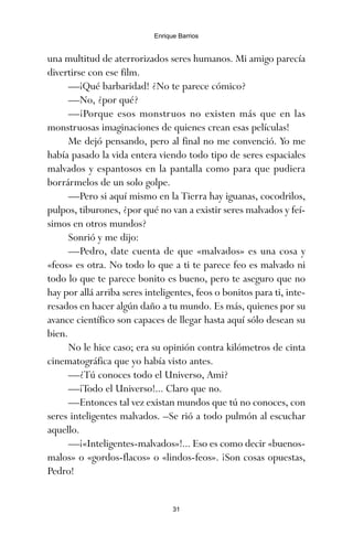 una multitud de aterrorizados seres humanos. Mi amigo parecía
divertirse con ese film.
—¡Qué barbaridad! ¿No te parece cómico?
—No, ¿por qué?
—¡Porque esos monstruos no existen más que en las
monstruosas imaginaciones de quienes crean esas películas!
Me dejó pensando, pero al final no me convenció. Yo me
había pasado la vida entera viendo todo tipo de seres espaciales
malvados y espantosos en la pantalla como para que pudiera
borrármelos de un solo golpe.
—Pero si aquí mismo en la Tierra hay iguanas, cocodrilos,
pulpos, tiburones, ¿por qué no van a existir seres malvados y feí-
simos en otros mundos?
Sonrió y me dijo:
—Pedro, date cuenta de que «malvados» es una cosa y
«feos» es otra. No todo lo que a ti te parece feo es malvado ni
todo lo que te parece bonito es bueno, pero te aseguro que no
hay por allá arriba seres inteligentes, feos o bonitos para ti, inte-
resados en hacer algún daño a tu mundo. Es más, quienes por su
avance científico son capaces de llegar hasta aquí sólo desean su
bien.
No le hice caso; era su opinión contra kilómetros de cinta
cinematográfica que yo había visto antes.
—¿Tú conoces todo el Universo, Ami?
—¡Todo el Universo!... Claro que no.
—Entonces tal vez existan mundos que tú no conoces, con
seres inteligentes malvados. –Se rió a todo pulmón al escuchar
aquello.
—¡«Inteligentes-malvados»!... Eso es como decir «buenos-
malos» o «gordos-flacos» o «lindos-feos». ¡Son cosas opuestas,
Pedro!
31
Enrique Barrios
ami estrellas.qxd 26/02/2008 12:29 Página 31
 