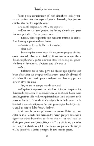 Yo no podía comprender. ¿Y esos científicos locos y per-
versos que inventan armas para destruir el mundo, ésos que son
combatidos por los superhéroes?
Ami captó mi pensamiento y me explicó:
—Ésos no son inteligentes, son locos; además, son pura
fantasía, películas, cómics, y nada más.
—Bueno, pero es posible que exista un mundo de cientí-
ficos locos que podrían destruirnos.
—Aparte de los de la Tierra, imposible.
—¿Por qué?
—Porque quienes son locos destruyen sus propias civiliza-
ciones antes de obtener el nivel científico necesario para aban-
donar sus planetas y partir a invadir otros mundos, y eso grába-
telo bien en la cabecita. ¿Quieres que te lo repita?
—No.
—Entonces no lo haré, pero no olvides que quienes son
locos destruyen sus propias civilizaciones antes de obtener el
nivel científico necesario para abandonar sus planetas y partir a
invadir otros mundos.
—¡Ya, ya, no te pongas pesado con eso!
—Y quienes lograron ese nivel lo hicieron porque antes
dejaron de ser locos; en consecuencia, ya no desean hacer daño
a nadie, porque sólo los locos quieren hacer daño a quienes nada
malo les hacen... La verdadera inteligencia va de la mano de la
bondad, o no es inteligencia. Así que quienes pueden llegar has-
ta aquí no son «el lobo feroz», Pedrito.
Ami parecía querer pintarme un nuevo Universo, uno
color de rosa, y no le creí demasiado; pensé que podrían existir
algunos planetas habitados por locos que no son tan locos, es
decir, por gente inteligente, fría, científica y eficiente, y al mis-
mo tiempo malvada, cruel. Él, por supuesto, pudo ver lo que yo
estaba pensando y, como siempre, le hizo mucha gracia.
32
Ami, el niño de las estrellas
ami estrellas.qxd 26/02/2008 12:29 Página 32
 