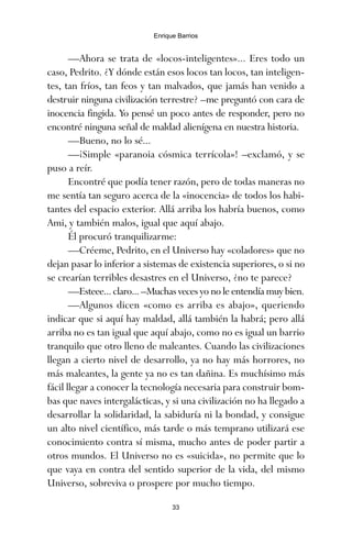 —Ahora se trata de «locos-inteligentes»... Eres todo un
caso, Pedrito. ¿Y dónde están esos locos tan locos, tan inteligen-
tes, tan fríos, tan feos y tan malvados, que jamás han venido a
destruir ninguna civilización terrestre? –me preguntó con cara de
inocencia fingida. Yo pensé un poco antes de responder, pero no
encontré ninguna señal de maldad alienígena en nuestra historia.
—Bueno, no lo sé...
—¡Simple «paranoia cósmica terrícola»! –exclamó, y se
puso a reír.
Encontré que podía tener razón, pero de todas maneras no
me sentía tan seguro acerca de la «inocencia» de todos los habi-
tantes del espacio exterior. Allá arriba los habría buenos, como
Ami, y también malos, igual que aquí abajo.
Él procuró tranquilizarme:
—Créeme, Pedrito, en el Universo hay «coladores» que no
dejan pasar lo inferior a sistemas de existencia superiores, o si no
se crearían terribles desastres en el Universo, ¿no te parece?
—Esteee... claro... –Muchas veces yo no le entendía muy bien.
—Algunos dicen «como es arriba es abajo», queriendo
indicar que si aquí hay maldad, allá también la habrá; pero allá
arriba no es tan igual que aquí abajo, como no es igual un barrio
tranquilo que otro lleno de maleantes. Cuando las civilizaciones
llegan a cierto nivel de desarrollo, ya no hay más horrores, no
más maleantes, la gente ya no es tan dañina. Es muchísimo más
fácil llegar a conocer la tecnología necesaria para construir bom-
bas que naves intergalácticas, y si una civilización no ha llegado a
desarrollar la solidaridad, la sabiduría ni la bondad, y consigue
un alto nivel científico, más tarde o más temprano utilizará ese
conocimiento contra sí misma, mucho antes de poder partir a
otros mundos. El Universo no es «suicida», no permite que lo
que vaya en contra del sentido superior de la vida, del mismo
Universo, sobreviva o prospere por mucho tiempo.
33
Enrique Barrios
ami estrellas.qxd 26/02/2008 12:29 Página 33
 