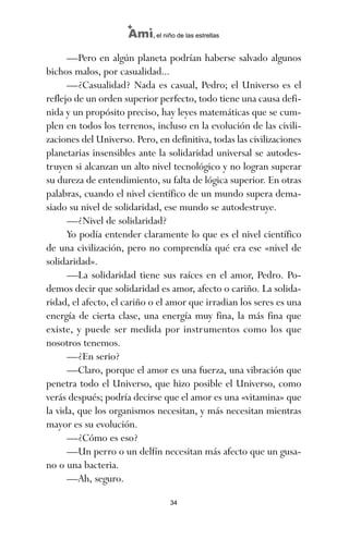 —Pero en algún planeta podrían haberse salvado algunos
bichos malos, por casualidad...
—¿Casualidad? Nada es casual, Pedro; el Universo es el
reflejo de un orden superior perfecto, todo tiene una causa defi-
nida y un propósito preciso, hay leyes matemáticas que se cum-
plen en todos los terrenos, incluso en la evolución de las civili-
zaciones del Universo. Pero, en definitiva, todas las civilizaciones
planetarias insensibles ante la solidaridad universal se autodes-
truyen si alcanzan un alto nivel tecnológico y no logran superar
su dureza de entendimiento, su falta de lógica superior. En otras
palabras, cuando el nivel científico de un mundo supera dema-
siado su nivel de solidaridad, ese mundo se autodestruye.
—¿Nivel de solidaridad?
Yo podía entender claramente lo que es el nivel científico
de una civilización, pero no comprendía qué era ese «nivel de
solidaridad».
—La solidaridad tiene sus raíces en el amor, Pedro. Po-
demos decir que solidaridad es amor, afecto o cariño. La solida-
ridad, el afecto, el cariño o el amor que irradian los seres es una
energía de cierta clase, una energía muy fina, la más fina que
existe, y puede ser medida por instrumentos como los que
nosotros tenemos.
—¿En serio?
—Claro, porque el amor es una fuerza, una vibración que
penetra todo el Universo, que hizo posible el Universo, como
verás después; podría decirse que el amor es una «vitamina» que
la vida, que los organismos necesitan, y más necesitan mientras
mayor es su evolución.
—¿Cómo es eso?
—Un perro o un delfín necesitan más afecto que un gusa-
no o una bacteria.
—Ah, seguro.
34
Ami, el niño de las estrellas
ami estrellas.qxd 26/02/2008 12:29 Página 34
 
