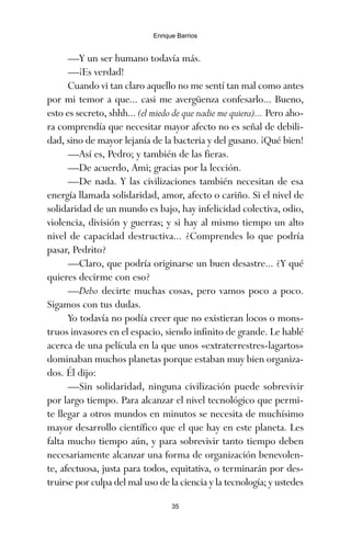 —Y un ser humano todavía más.
—¡Es verdad!
Cuando vi tan claro aquello no me sentí tan mal como antes
por mi temor a que... casi me avergüenza confesarlo... Bueno,
esto es secreto, shhh... (el miedo de que nadie me quiera)... Pero aho-
ra comprendía que necesitar mayor afecto no es señal de debili-
dad, sino de mayor lejanía de la bacteria y del gusano. ¡Qué bien!
—Así es, Pedro; y también de las fieras.
—De acuerdo, Ami; gracias por la lección.
—De nada. Y las civilizaciones también necesitan de esa
energía llamada solidaridad, amor, afecto o cariño. Si el nivel de
solidaridad de un mundo es bajo, hay infelicidad colectiva, odio,
violencia, división y guerras; y si hay al mismo tiempo un alto
nivel de capacidad destructiva... ¿Comprendes lo que podría
pasar, Pedrito?
—Claro, que podría originarse un buen desastre... ¿Y qué
quieres decirme con eso?
—Debo decirte muchas cosas, pero vamos poco a poco.
Sigamos con tus dudas.
Yo todavía no podía creer que no existieran locos o mons-
truos invasores en el espacio, siendo infinito de grande. Le hablé
acerca de una película en la que unos «extraterrestres-lagartos»
dominaban muchos planetas porque estaban muy bien organiza-
dos. Él dijo:
—Sin solidaridad, ninguna civilización puede sobrevivir
por largo tiempo. Para alcanzar el nivel tecnológico que permi-
te llegar a otros mundos en minutos se necesita de muchísimo
mayor desarrollo científico que el que hay en este planeta. Les
falta mucho tiempo aún, y para sobrevivir tanto tiempo deben
necesariamente alcanzar una forma de organización benevolen-
te, afectuosa, justa para todos, equitativa, o terminarán por des-
truirse por culpa del mal uso de la ciencia y la tecnología; y ustedes
35
Enrique Barrios
ami estrellas.qxd 26/02/2008 12:29 Página 35
 