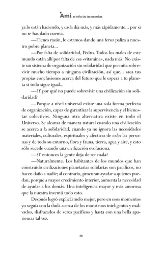 ya lo están haciendo, y cada día más, y más rápidamente... por si
no te has dado cuenta.
—Tienes razón, le estamos dando una feroz paliza a nues-
tro pobre planeta...
—Por falta de solidaridad, Pedro. Todos los males de este
mundo están allí por falta de esa «vitamina», nada más. No exis-
te un sistema de organización sin solidaridad que permita sobre-
vivir mucho tiempo a ninguna civilización, así que... saca tus
propias conclusiones acerca del futuro que le espera a tu plane-
ta si todo sigue igual...
—¿Y por qué no puede sobrevivir una civilización sin soli-
daridad?
—Porque a nivel universal existe una sola forma perfecta
de organización, capaz de garantizar la supervivencia y el bienes-
tar colectivos. Ninguna otra alternativa existe en todo el
Universo. Se alcanza de manera natural cuando una civilización
se acerca a la solidaridad, cuando ya no ignora las necesidades
materiales, culturales, espirituales y afectivas de todas las perso-
nas y de todo su entorno, flora y fauna, tierra, agua y aire, y esto
sólo sucede cuando una civilización evoluciona.
—¿Y entonces la gente deja de ser mala?
—Naturalmente. Los habitantes de los mundos que han
construido civilizaciones planetarias solidarias son pacíficos, no
hacen daño a nadie; al contrario, procuran ayudar a quienes pue-
dan, porque a mayor crecimiento interior, aumenta la necesidad
de ayudar a los demás. Una inteligencia mayor y más amorosa
que la nuestra inventó todo esto.
Después logró explicármelo mejor, pero en esos momentos
yo seguía con la duda acerca de los monstruos inteligentes y mal-
vados, disfrazados de seres pacíficos y hasta con una bella apa-
riencia tal vez.
36
Ami, el niño de las estrellas
ami estrellas.qxd 26/02/2008 12:29 Página 36
 