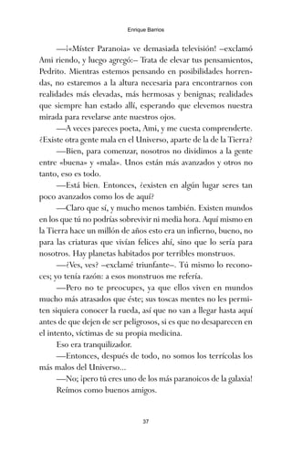 —¡«Míster Paranoia» ve demasiada televisión! –exclamó
Ami riendo, y luego agregó:– Trata de elevar tus pensamientos,
Pedrito. Mientras estemos pensando en posibilidades horren-
das, no estaremos a la altura necesaria para encontrarnos con
realidades más elevadas, más hermosas y benignas; realidades
que siempre han estado allí, esperando que elevemos nuestra
mirada para revelarse ante nuestros ojos.
—A veces pareces poeta, Ami, y me cuesta comprenderte.
¿Existe otra gente mala en el Universo, aparte de la de la Tierra?
—Bien, para comenzar, nosotros no dividimos a la gente
entre «buena» y «mala». Unos están más avanzados y otros no
tanto, eso es todo.
—Está bien. Entonces, ¿existen en algún lugar seres tan
poco avanzados como los de aquí?
—Claro que sí, y mucho menos también. Existen mundos
en los que tú no podrías sobrevivir ni media hora. Aquí mismo en
la Tierra hace un millón de años esto era un infierno, bueno, no
para las criaturas que vivían felices ahí, sino que lo sería para
nosotros. Hay planetas habitados por terribles monstruos.
—¿Ves, ves? –exclamé triunfante–. Tú mismo lo recono-
ces; yo tenía razón: a esos monstruos me refería.
—Pero no te preocupes, ya que ellos viven en mundos
mucho más atrasados que éste; sus toscas mentes no les permi-
ten siquiera conocer la rueda, así que no van a llegar hasta aquí
antes de que dejen de ser peligrosos, si es que no desaparecen en
el intento, víctimas de su propia medicina.
Eso era tranquilizador.
—Entonces, después de todo, no somos los terrícolas los
más malos del Universo...
—No; ¡pero tú eres uno de los más paranoicos de la galaxia!
Reímos como buenos amigos.
37
Enrique Barrios
ami estrellas.qxd 26/02/2008 12:29 Página 37
 