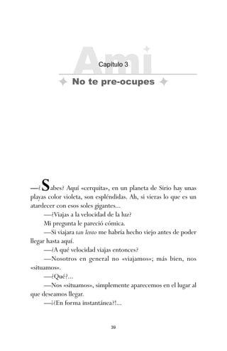 39
—¿Sabes? Aquí «cerquita», en un planeta de Sirio hay unas
playas color violeta, son espléndidas. Ah, si vieras lo que es un
atardecer con esos soles gigantes...
—¿Viajas a la velocidad de la luz?
Mi pregunta le pareció cómica.
—Si viajara tan lento me habría hecho viejo antes de poder
llegar hasta aquí.
—¿A qué velocidad viajas entonces?
—Nosotros en general no «viajamos»; más bien, nos
«situamos».
—¿Qué?...
—Nos «situamos», simplemente aparecemos en el lugar al
que deseamos llegar.
—¡¿En forma instantánea?!...
Ami
Capítulo 3
No te pre-ocupes
ami estrellas.qxd 26/02/2008 12:29 Página 39
 