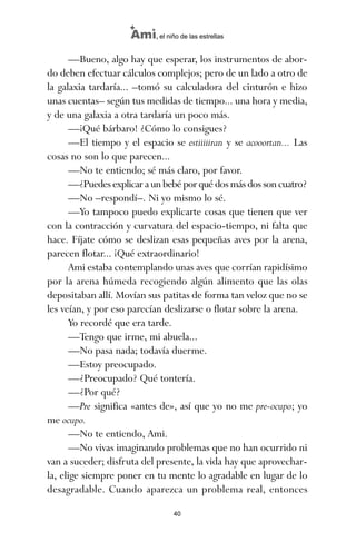 —Bueno, algo hay que esperar, los instrumentos de abor-
do deben efectuar cálculos complejos; pero de un lado a otro de
la galaxia tardaría... –tomó su calculadora del cinturón e hizo
unas cuentas– según tus medidas de tiempo... una hora y media,
y de una galaxia a otra tardaría un poco más.
—¡Qué bárbaro! ¿Cómo lo consigues?
—El tiempo y el espacio se estiiiiiran y se acooortan... Las
cosas no son lo que parecen...
—No te entiendo; sé más claro, por favor.
—¿Puedesexplicaraunbebéporquédosmásdossoncuatro?
—No –respondí–. Ni yo mismo lo sé.
—Yo tampoco puedo explicarte cosas que tienen que ver
con la contracción y curvatura del espacio-tiempo, ni falta que
hace. Fíjate cómo se deslizan esas pequeñas aves por la arena,
parecen flotar... ¡Qué extraordinario!
Ami estaba contemplando unas aves que corrían rapidísimo
por la arena húmeda recogiendo algún alimento que las olas
depositaban allí. Movían sus patitas de forma tan veloz que no se
les veían, y por eso parecían deslizarse o flotar sobre la arena.
Yo recordé que era tarde.
—Tengo que irme, mi abuela...
—No pasa nada; todavía duerme.
—Estoy preocupado.
—¿Preocupado? Qué tontería.
—¿Por qué?
—Pre significa «antes de», así que yo no me pre-ocupo; yo
me ocupo.
—No te entiendo, Ami.
—No vivas imaginando problemas que no han ocurrido ni
van a suceder; disfruta del presente, la vida hay que aprovechar-
la, elige siempre poner en tu mente lo agradable en lugar de lo
desagradable. Cuando aparezca un problema real, entonces
40
Ami, el niño de las estrellas
ami estrellas.qxd 26/02/2008 12:29 Página 40
 