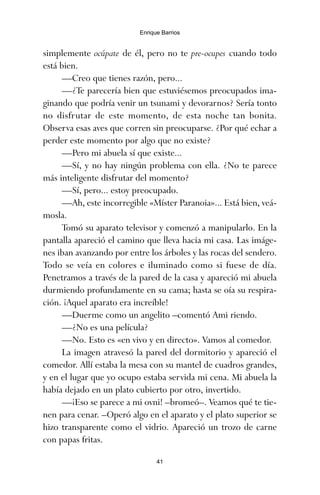 simplemente ocúpate de él, pero no te pre-ocupes cuando todo
está bien.
—Creo que tienes razón, pero...
—¿Te parecería bien que estuviésemos preocupados ima-
ginando que podría venir un tsunami y devorarnos? Sería tonto
no disfrutar de este momento, de esta noche tan bonita.
Observa esas aves que corren sin preocuparse. ¿Por qué echar a
perder este momento por algo que no existe?
—Pero mi abuela sí que existe...
—Sí, y no hay ningún problema con ella. ¿No te parece
más inteligente disfrutar del momento?
—Sí, pero... estoy preocupado.
—Ah, este incorregible «Míster Paranoia»... Está bien, veá-
mosla.
Tomó su aparato televisor y comenzó a manipularlo. En la
pantalla apareció el camino que lleva hacia mi casa. Las imáge-
nes iban avanzando por entre los árboles y las rocas del sendero.
Todo se veía en colores e iluminado como si fuese de día.
Penetramos a través de la pared de la casa y apareció mi abuela
durmiendo profundamente en su cama; hasta se oía su respira-
ción. ¡Aquel aparato era increíble!
—Duerme como un angelito –comentó Ami riendo.
—¿No es una película?
—No. Esto es «en vivo y en directo». Vamos al comedor.
La imagen atravesó la pared del dormitorio y apareció el
comedor. Allí estaba la mesa con su mantel de cuadros grandes,
y en el lugar que yo ocupo estaba servida mi cena. Mi abuela la
había dejado en un plato cubierto por otro, invertido.
—¡Eso se parece a mi ovni! –bromeó–. Veamos qué te tie-
nen para cenar. –Operó algo en el aparato y el plato superior se
hizo transparente como el vidrio. Apareció un trozo de carne
con papas fritas.
41
Enrique Barrios
ami estrellas.qxd 26/02/2008 12:29 Página 41
 