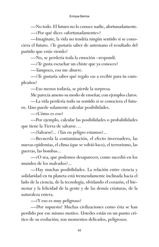 —No todo. El futuro no lo conoce nadie, afortunadamente.
—¿Por qué dices «afortunadamente»?
—Imagínate, la vida no tendría ningún sentido si se cono-
ciera el futuro. ¿Te gustaría saber de antemano el resultado del
partido que estás viendo?
—No, se perdería toda la emoción –respondí.
—¿Te gusta escuchar un chiste que ya conoces?
—Tampoco, eso me aburre.
—¿Te gustaría saber qué regalo vas a recibir para tu cum-
pleaños?
—Eso menos todavía, se pierde la sorpresa.
Me parecía ameno su modo de enseñar, con ejemplos claros.
—La vida perdería todo su sentido si se conociera el futu-
ro. Uno puede solamente calcular posibilidades.
—¿Cómo es eso?
—Por ejemplo, calcular las posibilidades o probabilidades
que tiene la Tierra de salvarse…
—¡Salvarse!... ¿Tan en peligro estamos?...
—Recuerda la contaminación, el efecto invernadero, las
nuevas epidemias, el clima (que se volvió loco), el terrorismo, las
guerras, las bombas...
—¿O sea, que podemos desaparecer, como sucedió en los
mundos de los malvados?...
—Hay muchas posibilidades. La relación entre ciencia y
solidaridad en tu planeta está tremendamente inclinada hacia el
lado de la ciencia, de la tecnología, olvidando el corazón, el bie-
nestar y la felicidad de la gente y de las demás criaturas, de la
naturaleza entera.
—¿Y eso es muy peligroso?
—¡Por supuesto! Muchas civilizaciones como ésta se han
perdido por ese mismo motivo. Ustedes están en un punto crí-
tico de su evolución; son momentos delicados, peligrosos.
43
Enrique Barrios
ami estrellas.qxd 26/02/2008 12:29 Página 43
 