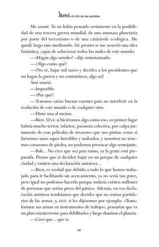 Me asusté. Yo no había pensado seriamente en la posibili-
dad de una tercera guerra mundial, de una amenaza planetaria
por parte del terrorismo o de una catástrofe ecológica. Me
quedé largo rato meditando. De pronto se me ocurrió una idea
fantástica, capaz de solucionar todos los males de este mundo:
—¡Hagan algo ustedes! –dije entusiasmado.
—¿Algo como qué?
—¡No sé, bajar mil naves y decirles a los presidentes que
no hagan la guerra y no contaminen, algo así!
Ami sonrió.
—Imposible.
—¿Por qué?
—Tenemos varias buenas razones para no interferir en la
evolución de este mundo o de cualquier otro.
—Dime una al menos.
—Bien. UNA: si hiciéramos algo como eso, en primer lugar
habría mucho terror, infartos, paranoia colectiva, por culpa jus-
tamente de esas películas de invasores que nos pintan como si
fuésemos unos sapos horribles y malvados, y nosotros no tene-
mos corazones de piedra, no podemos provocar algo semejante.
—Bah... No creo que sea para tanto, ya la gente está pre-
parada. Pienso que si deciden bajar en un parque de cualquier
ciudad y emiten una declaración amistosa...
—Bien, es verdad que debido a todo lo que hemos traba-
jado para ir facilitando un acercamiento, ya no sería tan grave,
pero igual no podemos hacerlo porque todavía existen millones
de personas que serían presa del pánico. Además, en esa decla-
ración amistosa tendríamos que decirles que no somos partida-
rios de las armas, y, DOS: si les dijésemos por ejemplo: «Trans-
formen sus armas en instrumentos de trabajo», pensarían que es
un plan extraterrestre para debilitarlos y luego dominar el planeta.
—Creo que... que sí.
44
Ami, el niño de las estrellas
ami estrellas.qxd 26/02/2008 12:29 Página 44
 