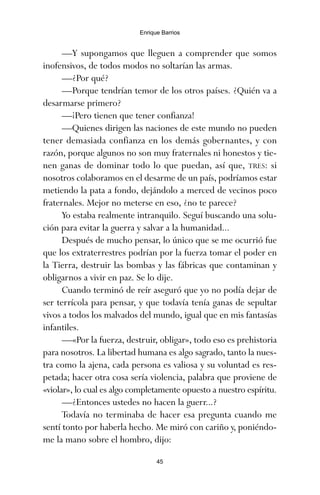 —Y supongamos que lleguen a comprender que somos
inofensivos, de todos modos no soltarían las armas.
—¿Por qué?
—Porque tendrían temor de los otros países. ¿Quién va a
desarmarse primero?
—¡Pero tienen que tener confianza!
—Quienes dirigen las naciones de este mundo no pueden
tener demasiada confianza en los demás gobernantes, y con
razón, porque algunos no son muy fraternales ni honestos y tie-
nen ganas de dominar todo lo que puedan, así que, TRES: si
nosotros colaboramos en el desarme de un país, podríamos estar
metiendo la pata a fondo, dejándolo a merced de vecinos poco
fraternales. Mejor no meterse en eso, ¿no te parece?
Yo estaba realmente intranquilo. Seguí buscando una solu-
ción para evitar la guerra y salvar a la humanidad...
Después de mucho pensar, lo único que se me ocurrió fue
que los extraterrestres podrían por la fuerza tomar el poder en
la Tierra, destruir las bombas y las fábricas que contaminan y
obligarnos a vivir en paz. Se lo dije.
Cuando terminó de reír aseguró que yo no podía dejar de
ser terrícola para pensar, y que todavía tenía ganas de sepultar
vivos a todos los malvados del mundo, igual que en mis fantasías
infantiles.
—«Por la fuerza, destruir, obligar», todo eso es prehistoria
para nosotros. La libertad humana es algo sagrado, tanto la nues-
tra como la ajena, cada persona es valiosa y su voluntad es res-
petada; hacer otra cosa sería violencia, palabra que proviene de
«violar», lo cual es algo completamente opuesto a nuestro espíritu.
—¿Entonces ustedes no hacen la guerr...?
Todavía no terminaba de hacer esa pregunta cuando me
sentí tonto por haberla hecho. Me miró con cariño y, poniéndo-
me la mano sobre el hombro, dijo:
45
Enrique Barrios
ami estrellas.qxd 26/02/2008 12:29 Página 45
 