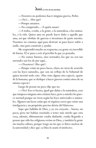 —Nosotros no podemos hacer ninguna guerra, Pedro.
—¿No?... ¿Por qué?
—Porque amamos.
—No comprendo... ¿A quién aman?
—A todos, a todo, a la gente, a la naturaleza, a los anima-
les, a la vida. Quien ama no puede hacer daño a aquello que
ama, así que olvídate de guerras o invasiones de parte nuestra.
Nosotros no estamos aquí para destruir ni para hacer sufrir a
nadie, sino para construir y ayudar.
Me sorprendió mucho su respuesta; esa gente era increíble
de buena. Él se puso a reír al percibir lo que yo pensaba.
—No somos buenos, sino normales; los que no son tan
normales son los de por aquí...
—¿Nosotros? ¿Por qué?
—Porque están un poco locos, claro; no viven de acuerdo
con las leyes naturales, que son un reflejo de la Voluntad de
quien inventó todo esto. ¿Has visto alguna otra especie, aparte
de la humana, que se dedique a hacer guerras contra otros de su
misma especie?
Luego de pensar un poco dije que no.
—¿Ves? Eso es locura, igual que dañar a la naturaleza, cosa
que tampoco ninguna otra criatura hace; pero a ustedes les pare-
ce normal porque no viven según las leyes universales o natura-
les. Algunos tan locos están que ni siquiera creen que existe una
inteligencia y un propósito preciso detrás del Universo.
Supe que hablaba de Dios, y yo era creyente... bueno, un
poco; pero me habían enseñado a tener más miedo que otra
cosa; además, últimamente estaba dudando, estaba llegando a
pensar que sólo los religiosos creían en Dios, y también la gente
sin mucha cultura, porque tengo un tío que es físico nuclear de
la universidad y dice que «a Dios lo mató el intelecto».
46
Ami, el niño de las estrellas
ami estrellas.qxd 26/02/2008 12:29 Página 46
 