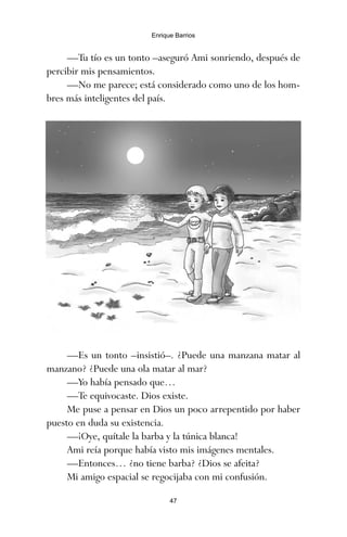 —Es un tonto –insistió–. ¿Puede una manzana matar al
manzano? ¿Puede una ola matar al mar?
—Yo había pensado que…
—Te equivocaste. Dios existe.
Me puse a pensar en Dios un poco arrepentido por haber
puesto en duda su existencia.
—¡Oye, quítale la barba y la túnica blanca!
Ami reía porque había visto mis imágenes mentales.
—Entonces… ¿no tiene barba? ¿Dios se afeita?
Mi amigo espacial se regocijaba con mi confusión.
47
Enrique Barrios
—Tu tío es un tonto –aseguró Ami sonriendo, después de
percibir mis pensamientos.
—No me parece; está considerado como uno de los hom-
bres más inteligentes del país.
ami estrellas.qxd 26/02/2008 12:29 Página 47
 