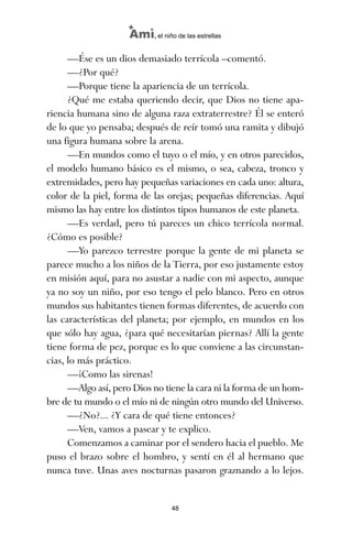 —Ése es un dios demasiado terrícola –comentó.
—¿Por qué?
—Porque tiene la apariencia de un terrícola.
¿Qué me estaba queriendo decir, que Dios no tiene apa-
riencia humana sino de alguna raza extraterrestre? Él se enteró
de lo que yo pensaba; después de reír tomó una ramita y dibujó
una figura humana sobre la arena.
—En mundos como el tuyo o el mío, y en otros parecidos,
el modelo humano básico es el mismo, o sea, cabeza, tronco y
extremidades, pero hay pequeñas variaciones en cada uno: altura,
color de la piel, forma de las orejas; pequeñas diferencias. Aquí
mismo las hay entre los distintos tipos humanos de este planeta.
—Es verdad, pero tú pareces un chico terrícola normal.
¿Cómo es posible?
—Yo parezco terrestre porque la gente de mi planeta se
parece mucho a los niños de la Tierra, por eso justamente estoy
en misión aquí, para no asustar a nadie con mi aspecto, aunque
ya no soy un niño, por eso tengo el pelo blanco. Pero en otros
mundos sus habitantes tienen formas diferentes, de acuerdo con
las características del planeta; por ejemplo, en mundos en los
que sólo hay agua, ¿para qué necesitarían piernas? Allí la gente
tiene forma de pez, porque es lo que conviene a las circunstan-
cias, lo más práctico.
—¡Como las sirenas!
—Algo así, pero Dios no tiene la cara ni la forma de un hom-
bre de tu mundo o el mío ni de ningún otro mundo del Universo.
—¿No?... ¿Y cara de qué tiene entonces?
—Ven, vamos a pasear y te explico.
Comenzamos a caminar por el sendero hacia el pueblo. Me
puso el brazo sobre el hombro, y sentí en él al hermano que
nunca tuve. Unas aves nocturnas pasaron graznando a lo lejos.
48
Ami, el niño de las estrellas
ami estrellas.qxd 26/02/2008 12:29 Página 48
 