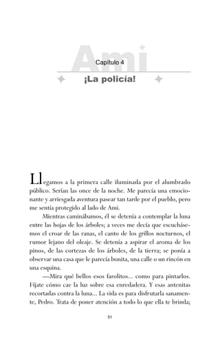 51
Llegamos a la primera calle iluminada por el alumbrado
público. Serían las once de la noche. Me parecía una emocio-
nante y arriesgada aventura pasear tan tarde por el pueblo, pero
me sentía protegido al lado de Ami.
Mientras caminábamos, él se detenía a contemplar la luna
entre las hojas de los árboles; a veces me decía que escucháse-
mos el croar de las ranas, el canto de los grillos nocturnos, el
rumor lejano del oleaje. Se detenía a aspirar el aroma de los
pinos, de las cortezas de los árboles, de la tierra; se ponía a
observar una casa que le parecía bonita, una calle o un rincón en
una esquina.
—Mira qué bellos esos farolitos... como para pintarlos.
Fíjate cómo cae la luz sobre esa enredadera. Y esas antenitas
recortadas contra la luna... La vida es para disfrutarla sanamen-
te, Pedro. Trata de poner atención a todo lo que ella te brinda;
Ami
Capítulo 4
¡La policía!
ami estrellas.qxd 26/02/2008 12:29 Página 51
 
