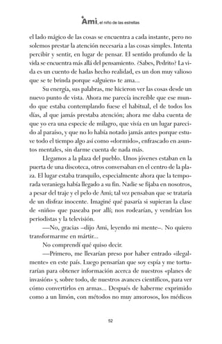 el lado mágico de las cosas se encuentra a cada instante, pero no
solemos prestar la atención necesaria a las cosas simples. Intenta
percibir y sentir, en lugar de pensar. El sentido profundo de la
vida se encuentra más allá del pensamiento. ¿Sabes, Pedrito? La vi-
da es un cuento de hadas hecho realidad, es un don muy valioso
que se te brinda porque «alguien» te ama...
Su energía, sus palabras, me hicieron ver las cosas desde un
nuevo punto de vista. Ahora me parecía increíble que ese mun-
do que estaba contemplando fuese el habitual, el de todos los
días, al que jamás prestaba atención; ahora me daba cuenta de
que yo era una especie de milagro, que vivía en un lugar pareci-
do al paraíso, y que no lo había notado jamás antes porque estu-
ve todo el tiempo algo así como «dormido», enfrascado en asun-
tos mentales, sin darme cuenta de nada más.
Llegamos a la plaza del pueblo. Unos jóvenes estaban en la
puerta de una discoteca, otros conversaban en el centro de la pla-
za. El lugar estaba tranquilo, especialmente ahora que la tempo-
rada veraniega había llegado a su fin. Nadie se fijaba en nosotros,
a pesar del traje y el pelo de Ami; tal vez pensaban que se trataría
de un disfraz inocente. Imaginé qué pasaría si supieran la clase
de «niño» que paseaba por allí; nos rodearían, y vendrían los
periodistas y la televisión.
—No, gracias –dijo Ami, leyendo mi mente–. No quiero
transformarme en mártir...
No comprendí qué quiso decir.
—Primero, me llevarían preso por haber entrado «ilegal-
mente» en este país. Luego pensarían que soy espía y me tortu-
rarían para obtener información acerca de nuestros «planes de
invasión» y, sobre todo, de nuestros avances científicos, para ver
cómo convertirlos en armas... Después de haberme exprimido
como a un limón, con métodos no muy amorosos, los médicos
52
Ami, el niño de las estrellas
ami estrellas.qxd 26/02/2008 12:29 Página 52
 