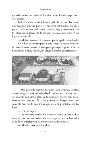 querrían echar un vistazo al interior de mi lindo cuerpecito...
No, gracias.
Ami reía mientras relataba una película tan horrible, aun-
que reconocí que era posible y me sentí intranquilo por él, y
peor cuando se le ocurrió acercarse muy alegre a conversar con
los chicos de la plaza... Se lo impedí; nos sentamos solos en un
lugar más retirado.
—«Míster Paranoia» eternamente pre-ocupado –dijo riendo.
No le hice caso y me puse a pensar que los extraterrestres
deberían ir mostrándose poco a poco para que la gente se fuera
habituando a ellos, y luego, un día, presentarse abiertamente.
—Algo parecido estamos haciendo, damos pistas, señales,
a veces en gran cantidad, «oleadas de ovnis»; a veces muy poco,
de acuerdo con cierto plan, ya te explicaré mejor; pero mos-
trarnos abiertamente... Te di tres razones por las que no es con-
veniente hacerlo, lo cual indica que eso está prohibido por las
leyes.
—¿Por qué leyes?
—Las leyes universales. En los mundos más avanzados hay
normas generales que todos debemos respetar, una de las cuales
es la de no interferir en los mundos no evolucionados.
—¿Mundos no evolucionados?...
53
Enrique Barrios
ami estrellas.qxd 26/02/2008 12:29 Página 53
 