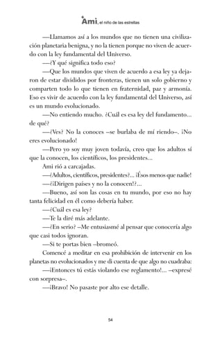 —Llamamos así a los mundos que no tienen una civiliza-
ción planetaria benigna, y no la tienen porque no viven de acuer-
do con la ley fundamental del Universo.
—¿Y qué significa todo eso?
—Que los mundos que viven de acuerdo a esa ley ya deja-
ron de estar divididos por fronteras, tienen un solo gobierno y
comparten todo lo que tienen en fraternidad, paz y armonía.
Eso es vivir de acuerdo con la ley fundamental del Universo, así
es un mundo evolucionado.
—No entiendo mucho. ¿Cuál es esa ley del fundamento...
de qué?
—¿Ves? No la conoces –se burlaba de mí riendo–. ¡No
eres evolucionado!
—Pero yo soy muy joven todavía, creo que los adultos sí
que la conocen, los científicos, los presidentes...
Ami rió a carcajadas.
—¿Adultos, científicos, presidentes?... ¡Ésos menos que nadie!
—¿¡Dirigen países y no la conocen!?...
—Bueno, así son las cosas en tu mundo, por eso no hay
tanta felicidad en él como debería haber.
—¿Cuál es esa ley?
—Te la diré más adelante.
—¿En serio? –Me entusiasmé al pensar que conocería algo
que casi todos ignoran.
—Si te portas bien –bromeó.
Comencé a meditar en esa prohibición de intervenir en los
planetas no evolucionados y me di cuenta de que algo no cuadraba:
—¡Entonces tú estás violando ese reglamento!... –expresé
con sorpresa–.
—¡Bravo! No pasaste por alto ese detalle.
54
Ami, el niño de las estrellas
ami estrellas.qxd 26/02/2008 12:29 Página 54
 