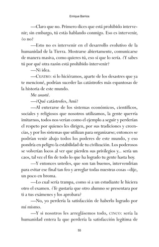 —Claro que no. Primero dices que está prohibido interve-
nir; sin embargo, tú estás hablando conmigo. Eso es intervenir,
¿o no?
—Esto no es intervenir en el desarrollo evolutivo de la
humanidad de la Tierra. Mostrarse abiertamente, comunicarse
de manera masiva, como quieres tú, eso sí que lo sería. ¿Y sabes
tú por qué otra razón está prohibido intervenir?
—Ni idea.
—CUATRO: si lo hiciéramos, aparte de los desastres que ya
te mencioné, podrían suceder las catástrofes más espantosas de
la historia de este mundo.
Me asusté.
—¿Qué catástrofes, Ami?
—Al enterarse de los sistemas económicos, científicos,
sociales y religiosos que nosotros utilizamos, la gente querría
imitarnos, todos nos verían como el ejemplo a seguir y perderían
el respeto por quienes les dirigen, por sus tradiciones y creen-
cias, y por los sistemas que utilizan para organizarse; entonces se
podrían venir abajo todos los poderes de este mundo, y eso
pondría en peligro la estabilidad de tu civilización. Los poderosos
se volverían locos al ver que pierden sus privilegios y... sería un
caos, tal vez el fin de todo lo que ha logrado tu gente hasta hoy.
—Y entonces ustedes, que son tan buenos, intervendrian
para evitar ese final tan feo y arreglar todas nuestras cosas –dije,
un poco en broma.
—Lo cual sería trampa, como si a un estudiante le hiciera
otro el examen. ¿Te gustaría que otro alumno se presentara por
ti a tus exámenes y los aprobara?
—No, yo perdería la satisfacción de haberlo logrado por
mí mismo.
—Y si nosotros les arreglásemos todo, CINCO: sería la
humanidad entera la que perdería la satisfacción legítima de
55
Enrique Barrios
ami estrellas.qxd 26/02/2008 12:29 Página 55
 