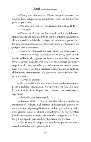 —Vaya, y uno ni se entera... Pienso que podrían mostrarse
un poco más, aunque no sea masivamente si no pueden hacerlo,
pero un poco más.
—Por ahora no podemos mostrarnos demasiado, Pedro.
—¿Por qué?
—Porque ya el Universo les ha dado suficiente informa-
ción orientada a la necesidad de un cambio interior y planetario,
al aumento de la solidaridad, porque eso es lo único que necesi-
tan para que tu mundo cambie favorablemente y se terminen los
peligros que lo amenazan.
—No me he enterado de esa información que mencionaste...
—Porque no te has interesado por el tema, pero se han
escrito millones de páginas inspiradas por nosotros, muchos
libros y algunas películas. Por eso, SEIS: ahora habría que poner
en práctica lo que ya se sabe, para solucionar los asuntos perso-
nales y terrestres, que tan a mal traer están, y no pensar tanto en
el fenómeno extraterrestre. No queremos convertirnos en dro-
ga de evasión...
—¿Droga de evasión?...
—Sí, como si el fenómeno «ovni» fuese una forma de esca-
pe de la realidad, una fantasía. No queremos ser eso, sino todo
lo contrario, es decir, impulsarles a afrontar sus problemas, a
superarlos.
—Entiendo, eso tiene sentido.
—Además, SIETE: en ciertos períodos debemos limitar los
avistamientos colectivos al mínimo indispensable porque no
queremos que algunos gobiernos se vuelvan paranoicos y dedi-
quen grandes sumas de dinero a investigarnos, ni que inventen
justificaciones para armarse más, cuando tanta gente pasa ham-
bre y todo tipo de necesidades, y hay tanto por resolver.
—Eso sí que lo comprendo muy bien; gracias por tanta
consideración hacia los pobres, Ami.
58
Ami, el niño de las estrellas
ami estrellas.qxd 26/02/2008 12:29 Página 58
 