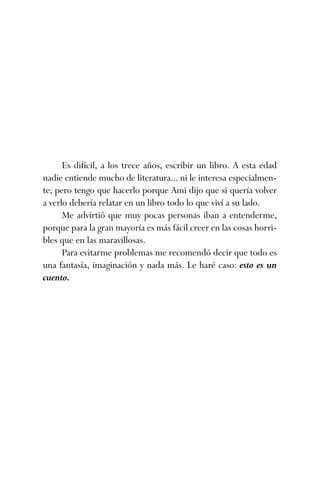 Es difícil, a los trece años, escribir un libro. A esta edad
nadie entiende mucho de literatura... ni le interesa especialmen-
te; pero tengo que hacerlo porque Ami dijo que si quería volver
a verlo debería relatar en un libro todo lo que viví a su lado.
Me advirtió que muy pocas personas iban a entenderme,
porque para la gran mayoría es más fácil creer en las cosas horri-
bles que en las maravillosas.
Para evitarme problemas me recomendó decir que todo es
una fantasía, imaginación y nada más. Le haré caso: esto es un
cuento.
ami estrellas.qxd 26/02/2008 12:29 Página 5
 