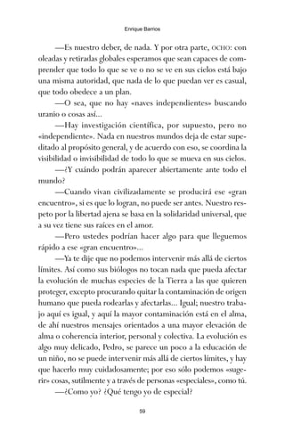 —Es nuestro deber, de nada. Y por otra parte, OCHO: con
oleadas y retiradas globales esperamos que sean capaces de com-
prender que todo lo que se ve o no se ve en sus cielos está bajo
una misma autoridad, que nada de lo que puedan ver es casual,
que todo obedece a un plan.
—O sea, que no hay «naves independientes» buscando
uranio o cosas así...
—Hay investigación científica, por supuesto, pero no
«independiente». Nada en nuestros mundos deja de estar supe-
ditado al propósito general, y de acuerdo con eso, se coordina la
visibilidad o invisibilidad de todo lo que se mueva en sus cielos.
—¿Y cuándo podrán aparecer abiertamente ante todo el
mundo?
—Cuando vivan civilizadamente se producirá ese «gran
encuentro», si es que lo logran, no puede ser antes. Nuestro res-
peto por la libertad ajena se basa en la solidaridad universal, que
a su vez tiene sus raíces en el amor.
—Pero ustedes podrían hacer algo para que lleguemos
rápido a ese «gran encuentro»...
—Ya te dije que no podemos intervenir más allá de ciertos
límites. Así como sus biólogos no tocan nada que pueda afectar
la evolución de muchas especies de la Tierra a las que quieren
proteger, excepto procurando quitar la contaminación de origen
humano que pueda rodearlas y afectarlas... Igual; nuestro traba-
jo aquí es igual, y aquí la mayor contaminación está en el alma,
de ahí nuestros mensajes orientados a una mayor elevación de
alma o coherencia interior, personal y colectiva. La evolución es
algo muy delicado, Pedro, se parece un poco a la educación de
un niño, no se puede intervenir más allá de ciertos límites, y hay
que hacerlo muy cuidadosamente; por eso sólo podemos «suge-
rir» cosas, sutilmente y a través de personas «especiales», como tú.
—¿Como yo? ¿Qué tengo yo de especial?
59
Enrique Barrios
ami estrellas.qxd 26/02/2008 12:29 Página 59
 