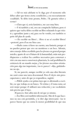 —Tal vez más adelante te lo diga; por el momento sólo
debes saber que tienes cierta «condición», y no necesariamente
«cualidad». Yo debo irme pronto, Pedro. ¿Te gustaría volver a
verme?
—Claro que sí, sería fantástico, me caes muy bien.
—Y tú también a mí, eres un compinche bárbaro; pero si
quieres que vuelva debes escribir un libro relatando lo que vivis-
te y aprendiste junto a mí; para eso he venido, eso también es
parte del plan de ayuda.
—¿Yo escribir un libro?... ¡Pero si no sé escribir libros!
–protesté, pero él no me hizo caso.
—Hazlo como si fuese un cuento, una fantasía; porque si
no pueden pensar que eres un mentiroso o un loco. Además,
otro consejo: debes escribirlo para los jóvenes en general porque
ustedes, aparte de ser el futuro de la humanidad, están más pre-
dispuestos a realizar los cambios necesarios para comenzar a
vivir con una nueva consciencia planetaria, la cual posibilitará la
existencia de un mundo mejor, y los jóvenes necesitan orienta-
ción para algo tan importante, ¿no te parece? –dijo, guiñándo-
me un ojo.
Sí, me pareció, aunque escribir yo solo una obra literaria
me sonó como una tarea descomunal. Pero él «leyó» mis preo-
cupaciones y antes de que yo respondiese, sugirió:
—Pídele ayuda a ese primo tuyo que es aficionado a escri-
bir, ese que trabaja en un banco. Tú relatas y él toma nota; así
será mejor porque él utilizará una redacción y un vocabulario
más preciso que el tuyo.
Al parecer, Ami sabía más de mí que yo mismo.
—Ese libro será también información. Más de lo que hace-
mos no nos está permitido, y te diré algo interesante: ¿no te
parece bueno que no exista la menor posibilidad de que una
60
Ami, el niño de las estrellas
ami estrellas.qxd 26/02/2008 12:29 Página 60
 