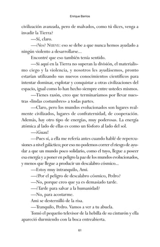 civilización avanzada, pero de malvados, como tú dices, venga a
invadir la Tierra?
—Sí, claro.
—¿Ves? NUEVE: eso se debe a que nunca hemos ayudado a
ningún violento a desarrollarse...
Encontré que eso también tenía sentido.
—Si aquí en la Tierra no superan la división, el materialis-
mo ciego y la violencia, y nosotros les ayudásemos, pronto
estarían utilizando sus nuevos conocimientos científicos para
intentar dominar, explotar y conquistar a otras civilizaciones del
espacio, igual como lo han hecho siempre entre ustedes mismos.
—Tienes razón, creo que terminaríamos por llevar nues-
tras «lindas costumbres» a todas partes.
—Claro, pero los mundos evolucionados son lugares real-
mente civilizados, lugares de confraternidad, de cooperación.
Además, hay otro tipo de energías, muy poderosas. La energía
atómica al lado de ellas es como un fósforo al lado del sol.
—¡Guau!
—Pues sí, a ella me refería antes cuando hablé de repercu-
siones a nivel galáctico; por eso no podemos correr el riesgo de ayu-
dar a que un mundo poco solidario, como el tuyo, llegue a poseer
esa energía y a poner en peligro la paz de los mundos evolucionados,
y menos que llegue a producir un descalabro cósmico...
—Estoy muy intranquilo, Ami.
—¿Por el peligro de descalabro cósmico, Pedro?
—No, porque creo que ya es demasiado tarde.
—¿Tarde para salvar a la humanidad?
—No, para acostarme.
Ami se desternilló de la risa.
—Tranquilo, Pedro. Vamos a ver a tu abuela.
Tomó el pequeño televisor de la hebilla de su cinturón y ella
apareció durmiendo con la boca entreabierta.
61
Enrique Barrios
ami estrellas.qxd 26/02/2008 12:29 Página 61
 