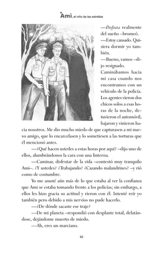 —Disfruta realmente
del sueño –bromeó.
—Estoy cansado. Qui-
siera dormir yo tam-
bién.
—Bueno, vamos –di-
jo resignado.
Caminábamos hacia
mi casa cuando nos
encontramos con un
vehículo de la policía.
Los agentes vieron dos
chicos solos a esas ho-
ras de la noche, de-
tuvieron el automóvil,
bajaron y vinieron ha-
cia nosotros. Me dio mucho miedo de que capturasen a mi nue-
vo amigo, que lo encarcelasen y lo sometiesen a las torturas que
él mencionó antes.
—¿Qué hacen ustedes a estas horas por aquí? –dijo uno de
ellos, alumbrándonos la cara con una linterna.
—Caminar, disfrutar de la vida –contestó muy tranquilo
Ami–. ¿Y ustedes? ¿Trabajando? ¿Cazando malandrines? –y rió
como de costumbre.
Yo me asusté aún más de lo que estaba al ver la confianza
que Ami se estaba tomando frente a los policías; sin embargo, a
ellos les hizo gracia su actitud y rieron con él. Intenté reír yo
también pero debido a mis nervios no pude hacerlo.
—¿De dónde sacaste ese traje?
—De mi planeta –respondió con desplante total, delatán-
dose, dejándome muerto de miedo.
—Ah, eres un marciano.
62
Ami, el niño de las estrellas
ami estrellas.qxd 26/02/2008 12:29 Página 62
 