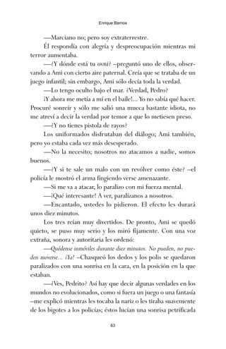 —Marciano no; pero soy extraterrestre.
Él respondía con alegría y despreocupación mientras mi
terror aumentaba.
—¿Y dónde está tu ovni? –preguntó uno de ellos, obser-
vando a Ami con cierto aire paternal. Creía que se trataba de un
juego infantil; sin embargo, Ami sólo decía toda la verdad.
—Lo tengo oculto bajo el mar. ¿Verdad, Pedro?
¡Y ahora me metía a mí en el baile!... Yo no sabía qué hacer.
Procuré sonreír y sólo me salió una mueca bastante idiota, no
me atreví a decir la verdad por temor a que lo metiesen preso.
—¿Y no tienes pistola de rayos?
Los uniformados disfrutaban del diálogo; Ami también,
pero yo estaba cada vez más desesperado.
—No la necesito; nosotros no atacamos a nadie, somos
buenos.
—¿Y si te sale un malo con un revólver como éste? –el
policía le mostró el arma fingiendo verse amenazante.
—Si me va a atacar, lo paralizo con mi fuerza mental.
—¡Qué interesante! A ver, paralízanos a nosotros.
—Encantado, ustedes lo pidieron. El efecto les durará
unos diez minutos.
Los tres reían muy divertidos. De pronto, Ami se quedó
quieto, se puso muy serio y los miró fijamente. Con una voz
extraña, sonora y autoritaria les ordenó:
—Quédense inmóviles durante diez minutos. No pueden, no pue-
den moverse... ¡Ya! –Chasqueó los dedos y los polis se quedaron
paralizados con una sonrisa en la cara, en la posición en la que
estaban.
—¿Ves, Pedrito? Así hay que decir algunas verdades en los
mundos no evolucionados, como si fuera un juego o una fantasía
–me explicó mientras les tocaba la nariz o les tiraba suavemente
de los bigotes a los policías; éstos lucían una sonrisa petrificada
63
Enrique Barrios
ami estrellas.qxd 26/02/2008 12:29 Página 63
 