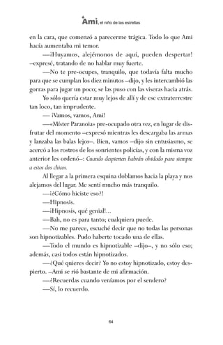 en la cara, que comenzó a parecerme trágica. Todo lo que Ami
hacía aumentaba mi temor.
—¡Huyamos, alejémonos de aquí, pueden despertar!
–expresé, tratando de no hablar muy fuerte.
—No te pre-ocupes, tranquilo, que todavía falta mucho
para que se cumplan los diez minutos –dijo, y les intercambió las
gorras para jugar un poco; se las puso con las viseras hacia atrás.
Yo sólo quería estar muy lejos de allí y de ese extraterrestre
tan loco, tan imprudente.
— ¡Vamos, vamos, Ami!
—«Míster Paranoia» pre-ocupado otra vez, en lugar de dis-
frutar del momento –expresó mientras les descargaba las armas
y lanzaba las balas lejos–. Bien, vamos –dijo sin entusiasmo, se
acercó a los rostros de los sonrientes policías, y con la misma voz
anterior les ordenó–: Cuando despierten habrán olvidado para siempre
a estos dos chicos.
Al llegar a la primera esquina doblamos hacia la playa y nos
alejamos del lugar. Me sentí mucho más tranquilo.
—¡¿Cómo hiciste eso?!
—Hipnosis.
—¡Hipnosis, qué genial!...
—Bah, no es para tanto; cualquiera puede.
—No me parece, escuché decir que no todas las personas
son hipnotizables. Pudo haberte tocado una de ellas.
—Todo el mundo es hipnotizable –dijo–, y no sólo eso;
además, casi todos están hipnotizados.
—¿Qué quieres decir? Yo no estoy hipnotizado, estoy des-
pierto. –Ami se rió bastante de mi afirmación.
—¿Recuerdas cuando veníamos por el sendero?
—Sí, lo recuerdo.
64
Ami, el niño de las estrellas
ami estrellas.qxd 26/02/2008 12:29 Página 64
 
