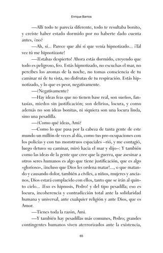 —Allí todo te parecía diferente, todo te resultaba bonito,
y creíste haber estado dormido por no haberte dado cuenta
antes, ¿no?
—Ah, sí... Parece que ahí sí que venía hipnotizado... ¡Tal
vez tú me hipnotizaste!
—¡Estabas despierto! Ahora estás dormido, creyendo que
todo es peligroso, feo. Estás hipnotizado, no escuchas el mar, no
percibes los aromas de la noche, no tomas consciencia de tu
caminar ni de tu vista, no disfrutas de tu respiración. Estás hip-
notizado, y lo que es peor, negativamente.
—¿Negativamente?
—Hay ideas feas que no tienen base real, son sueños, fan-
tasías, miedos sin justificación; son delirios, locura, y como
además no son ideas bonitas, ni siquiera son una locura linda,
sino una pesadilla.
—¿Como qué ideas, Ami?
—Como lo que pasa por la cabeza de tanta gente de este
mundo un millón de veces al día, como tus pre-ocupaciones con
los policías y con tus monstruos espaciales –rió, y me contagió,
luego detuvo su caminar, miró hacia el mar y dijo–: Y también
como las ideas de la gente que cree que la guerra, que asesinar a
otros seres humanos es algo que tiene justificación, que es algo
«glorioso», ¡incluso que Dios les ordena matar!..., o que matan-
do y causando dolor, también a civiles, a niños, mujeres y ancia-
nos, Dios estará complacido con ellos, tanto que se irán al quin-
to cielo... ¡Eso es hipnosis, Pedro! y del tipo pesadilla; eso es
locura, incoherencia y contradicción total ante la solidaridad
humana y universal, ante cualquier religión y ante Dios, que es
Amor.
—Tienes toda la razón, Ami.
—Y también hay pesadillas más comunes, Pedro; grandes
contingentes humanos viven aterrorizados ante la existencia,
65
Enrique Barrios
ami estrellas.qxd 26/02/2008 12:29 Página 65
 