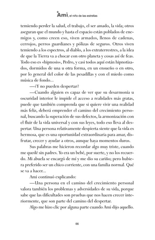 temiendo perder la salud, el trabajo, el ser amado, la vida; otros
aseguran que el mundo y hasta el espacio están poblados de ene-
migos y, como creen eso, viven armados, llenos de cadenas,
cerrojos, perros guardianes y pólizas de seguros. Otros viven
temiendo a los espectros, al diablo, a los extraterrestres, a la idea
de que la Tierra va a chocar con otro planeta y cosas así de feas.
Todo eso es «hipnosis», Pedro, y casi todos aquí están hipnotiza-
dos, dormidos de una u otra forma, en un ensueño o en otro,
por lo general del color de las pesadillas y con el miedo como
música de fondo...
—¿Y no pueden despertar?
—Cuando alguien es capaz de ver que su desarmonía u
oscuridad interior le impide el acceso a realidades más gratas,
puede que también comprenda que si quiere vivir una realidad
más feliz, deberá emprender el camino del crecimiento perso-
nal, buscando la superación de sus defectos, la armonización con
el fluir de la vida universal y con sus leyes, todo eso lleva al des-
pertar. Una persona relativamente despierta siente que la vida es
hermosa, que es una oportunidad extraordinaria para amar, dis-
frutar, crecer y ayudar a otros, aunque haya momentos duros.
Sus palabras me hicieron recordar algo muy triste, cuando
me quedé sin padres. Yo era un bebé, por suerte, y no los recuer-
do. Mi abuela se encargó de mí y me dio su cariño; pero hubie-
ra preferido ser un chico corriente, con una familia normal. Qué
se va a hacer...
Ami continuó explicando:
—Una persona en el camino del crecimiento personal
valora también los problemas y adversidades de su vida, porque
sabe que las dificultades son pruebas que nos hacen crecer inte-
riormente, que son parte del camino del despertar.
Algo me hizo clic por alguna parte cuando Ami dijo aquello.
66
Ami, el niño de las estrellas
ami estrellas.qxd 26/02/2008 12:29 Página 66
 
