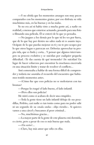 —Y no olvida que los momentos amargos son muy pocos
comparados con los momentos gratos; por eso disfruta su vida
muchísimo más, en las buenas y en las malas.
Yo no era así ni había visto a mucha gente así, a nadie en
realidad, a menos que estuviese actuando, posando para una foto
o filmando una película. Él se enteró de lo que yo pensaba.
—No juzgues a los demás por lo que tú les ves por fuera,
que de lo que hay por dentro no sabes nada ni es asunto tuyo.
Ocúpate de lo que puedas mejorar en ti y no te pre-ocupes por
lo que otros hagan o parezcan ser. Deberías aprovechar tu pro-
pia vida, que es linda y corta... Y pensar que algunos interrum-
pen su proceso evolutivo y se suicidan por cualquier pequeña
dificultad. ¿Te das cuenta de qué tremendo? ¡Se suicidan! En
lugar de hacer esfuerzos por encontrar la enseñanza encerrada
en una situación límite y tratar de resolver el conflicto...
Ami comenzaba a hablar de una forma difícil de compren-
der y todavía me asustaba el recuerdo del encuentro que había-
mos tenido momentos antes.
—¿Cómo fue que esos policías no se molestaron con tus
bromas?
—Porque les toqué el lado bueno, el lado infantil.
—¡Pero ellos son policías!
Me miró como si acabara de decir una estupidez.
—Toda la gente tiene un lado infantil debajo de sus pesa-
dillas, Pedrito, casi nadie es tan tonto como para no poder salir
ni un segundo de su «mala onda» –dijo riendo–. Si quieres
vamos a una cárcel y buscamos al peor criminal...
—No, muchísimas gracias...
—La mayor parte de la gente de este planeta está dormida,
es cierto, pero a pesar de eso es más buena que mala.
—¿En serio?...
—Claro, hay más amor que odio en ellas.
67
Enrique Barrios
ami estrellas.qxd 26/02/2008 12:29 Página 67
 