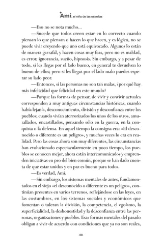 —Eso no se nota mucho...
—Sucede que todos creen estar en lo correcto cuando
piensan lo que piensan o hacen lo que hacen, y es lógico, no se
puede vivir creyendo que uno está equivocado. Algunos lo están
de manera garrafal, y hacen cosas muy feas, pero no es maldad,
es error, ignorancia, sueño, hipnosis. Sin embargo, y a pesar de
todo, si les llegas por el lado bueno, en general te devuelven lo
bueno de ellos; pero si les llegas por el lado malo puedes espe-
rar su lado peor.
—Entonces, si las personas no son tan malas, ¿por qué hay
más infelicidad que felicidad en este mundo?
—Porque las formas de pensar, de vivir y convivir actuales
corresponden a muy antiguas circunstancias históricas, cuando
había lejanía, desconocimiento, división y desconfianza entre los
pueblos; cuando vivían aterrorizados los unos de los otros, amu-
rallados, encastillados, pensando sólo en la guerra, en la con-
quista o la defensa. En aquel tiempo la consigna era: «El desco-
nocido o diferente es un peligro», y muchas veces lo era en rea-
lidad. Pero las cosas ahora son muy diferentes, las circunstancias
han evolucionado espectacularmente en poco tiempo, los pue-
blos se conocen mejor, ahora están intercomunicados y empren-
den iniciativas en pro del bien común, porque se han dado cuen-
ta de que estar unidos y en paz es bueno para todos.
—Es verdad, Ami.
—Sin embargo, los sistemas mentales de antes, fundamen-
tados en el viejo «el desconocido o diferente es un peligro», con-
tinúan presentes en varios terrenos, reflejándose en las leyes, en
las costumbres, en los sistemas sociales y económicos que
fomentan o toleran la división, la competencia, el egoísmo, la
superficialidad, la deshonestidad y la desconfianza entre las per-
sonas, organizaciones y pueblos. Esas formas mentales del pasado
obligan a vivir de acuerdo con condiciones que ya no son reales,
68
Ami, el niño de las estrellas
ami estrellas.qxd 26/02/2008 12:29 Página 68
 