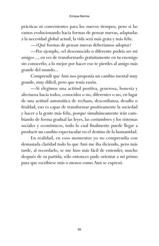 prácticas ni convenientes para los nuevos tiempos; pero si las
vamos evolucionando hacia formas de pensar nuevas, adaptadas
a la necesidad global actual, la vida será más grata y más feliz.
—¿Qué formas de pensar nuevas deberíamos adoptar?
—Por ejemplo, «el desconocido o diferente podría ser mi
amigo»..., en vez de transformarlo gratuitamente en tu enemigo
sin conocerlo; a lo mejor por hacer eso te pierdes al amigo más
grande del mundo...
Comprendí que Ami nos proponía un cambio mental muy
grande, muy difícil, pero que tenía razón.
—Si elegimos una actitud positiva, generosa, honesta y
afectuosa hacia todos, conocidos o no, diferentes o no, en lugar
de una actitud automática de rechazo, desconfianza, desafío o
frialdad, eso es capaz de transformar positivamente la sociedad
y hacer a la gente más feliz, porque simultáneamente irán cam-
biando de forma gradual las leyes, las costumbres y los sistemas
sociales y económicos, todo lo cual finalmente puede llegar a
producir un cambio espectacular en el destino de la humanidad.
En realidad, en esos momentos yo no comprendía con
demasiada claridad todo lo que Ami me iba diciendo, pero más
tarde, al recordarlo, se me hizo más fácil de entender, mucho
después de su partida; sólo entonces pude orientar a mi primo
para que escribiese más o menos como Ami se expresó.
69
Enrique Barrios
ami estrellas.qxd 26/02/2008 12:29 Página 69
 