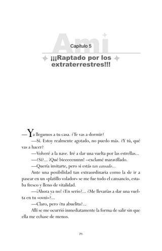 71
—Ya llegamos a tu casa. ¿Te vas a dormir?
—Sí. Estoy realmente agotado, no puedo más. ¿Y tú, qué
vas a hacer?
—Volveré a la nave. Iré a dar una vuelta por las estrellas...
—¿Sí?... ¡Qué bieeeeennnn! –exclamé maravillado.
—Quería invitarte, pero si estás tan cansado...
Ante una posibilidad tan extraordinaria como la de ir a
pasear en un «platillo volador» se me fue todo el cansancio, esta-
ba fresco y lleno de vitalidad.
—¡Ahora ya no! ¿En serio?... ¿Me llevarías a dar una vuel-
ta en tu «ovni»?...
—Claro, pero ¿tu abuelita?...
Allí se me ocurrió inmediatamente la forma de salir sin que
ella me echase de menos.
Ami
Capítulo 5
¡¡¡Raptado por los
extraterrestres!!!
ami estrellas.qxd 26/02/2008 12:29 Página 71
 