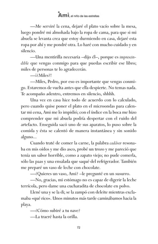 —Me serviré la cena, dejaré el plato vacío sobre la mesa,
luego pondré mi almohada bajo la ropa de cama, para que si mi
abuela se levanta crea que estoy durmiendo en casa, dejaré esta
ropa por ahí y me pondré otra. Lo haré con mucho cuidado y en
silencio.
—Una mentirilla necesaria –dijo él–, porque es imprescin-
dible que vengas conmigo para que puedas escribir ese libro;
miles de personas te lo agradecerán.
—¡¿Miles?!
—Miles, Pedro, por eso es importante que vengas conmi-
go. Estaremos de vuelta antes que ella despierte. No temas nada.
Te acompaño adentro, entremos en silencio, shhhh.
Una vez en casa hice todo de acuerdo con lo calculado,
pero cuando quise poner el plato en el microondas para calen-
tar mi cena, Ami me lo impidió; con el índice en la boca me hizo
comprender que mi abuela podría despertar con el ruido del
artefacto. Enseguida sacó uno de sus aparatos, lo puso sobre la
comida y ésta se calentó de manera instantánea y sin sonido
alguno...
Cuando traté de comer la carne, la palabra cadáver resona-
ba en mis oídos y me dio asco, probé un trozo y me pareció que
tenía un sabor horrible, como a zapato viejo; no pude comerla,
sólo las paas y una ensalada que saqué del refrigerador. También
me preparé un vaso de leche con chocolate.
—¿Quieres un vaso, Ami? –le pregunté en un susurro.
—No, gracias, mi estómago no es capaz de digerir la leche
terrícola, pero dame una cucharadita de chocolate en polvo.
Llené una y se la di; se la zampó con deleite mientras excla-
maba «qué rico». Unos minutos más tarde caminábamos hacia la
playa.
—¿Cómo subiré a tu nave?
—La traeré hasta la orilla.
72
Ami, el niño de las estrellas
ami estrellas.qxd 26/02/2008 12:29 Página 72
 