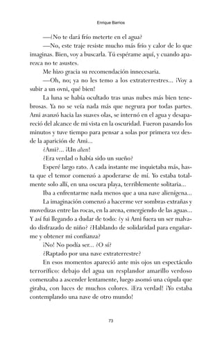 —¿No te dará frío meterte en el agua?
—No, este traje resiste mucho más frío y calor de lo que
imaginas. Bien, voy a buscarla. Tú espérame aquí, y cuando apa-
rezca no te asustes.
Me hizo gracia su recomendación innecesaria.
—Oh, no; ya no les temo a los extraterrestres... ¡Voy a
subir a un ovni, qué bien!
La luna se había ocultado tras unas nubes más bien tene-
brosas. Ya no se veía nada más que negrura por todas partes.
Ami avanzó hacia las suaves olas, se internó en el agua y desapa-
reció del alcance de mi vista en la oscuridad. Fueron pasando los
minutos y tuve tiempo para pensar a solas por primera vez des-
de la aparición de Ami...
¿Ami?... ¡Un alien!
¿Era verdad o había sido un sueño?
Esperé largo rato. A cada instante me inquietaba más, has-
ta que el temor comenzó a apoderarse de mí. Yo estaba total-
mente solo allí, en una oscura playa, terriblemente solitaria...
Iba a enfrentarme nada menos que a una nave alienígena...
La imaginación comenzó a hacerme ver sombras extrañas y
movedizas entre las rocas, en la arena, emergiendo de las aguas...
Y así fui llegando a dudar de todo: ¿y si Ami fuera un ser malva-
do disfrazado de niño? ¿Hablando de solidaridad para engañar-
me y obtener mi confianza?
¡No! No podía ser... ¿O sí?
¿Raptado por una nave extraterrestre?
En esos momentos apareció ante mis ojos un espectáculo
terrorífico: debajo del agua un resplandor amarillo verdoso
comenzaba a ascender lentamente, luego asomó una cúpula que
giraba, con luces de muchos colores. ¡Era verdad! ¡Yo estaba
contemplando una nave de otro mundo!
73
Enrique Barrios
ami estrellas.qxd 26/02/2008 12:29 Página 73
 