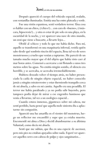 Después apareció el cuerpo del vehículo espacial, ovalado,
con ventanillas iluminadas. Emitía una luz entre plateada y verde.
Fue una visión espantosa, sentí verdadero terror. Una cosa
es hablar con un chico, (¿chico?)... con cara de «bueno», (¿más-
cara, hipocresía?)... y otra es estar de pie solo en una playa, en la
oscuridad de la noche, y ver aparecer una nave de otro mundo,
un ovni que viene a buscarte, a llevarte lejos...
Olvidé al «chico» y todo lo que me había dicho. Para mí,
aquello se transformó en una maquinaria infernal, venida quién
sabe desde qué sombrío rincón del espacio, llena tal vez de seres
monstruosos y crueles que venían a raptarme. Me pareció de un
tamaño mucho mayor que el del objeto que había visto caer al
mar horas antes. Comenzó a acercarse a mí flotando a unos tres
metros sobre las aguas. No emitía ningún sonido, el silencio era
horrible, y se acercaba, se acercaba irremediablemente.
Hubiera deseado volver el tiempo atrás, no haber presen-
ciado la caída de ningún objeto espacial, no haber conocido
jamás a ningún extraterrestre y estar durmiendo tranquilo cerca
de mi abuela, a salvo en mi camita. Aquello era una pesadilla. El
terror me había paralizado y ya no podía salir huyendo, pero
tampoco podía dejar de mirar a ese engendro luminoso que
venía a llevarme, tal vez a un zoológico espacial...
Cuando estuvo inmenso, gigantesco sobre mi cabeza, me
sentí perdido, hasta pensé que aquella mole siniestra iba a aplas-
tarme sin compasión.
Apareció una luz amarilla en el vientre del monstruo, lue-
go un reflector me encandiló y supe que ya estaba muerto.
Encomendé mi alma a Dios y decidí abandonarme a su altísima
Voluntad, como decía mi abuela.
Sentí que me subían, que iba en una especie de ascensor,
pero mis pies no estaban apoyados sobre nada. Esperé ver apare-
cer aquellos seres con cabeza de pulpo y ojos sanguinarios...
74
Ami, el niño de las estrellas
ami estrellas.qxd 26/02/2008 12:29 Página 74
 