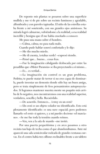 De repente mis plantas se posaron sobre una superficie
mullida y me vi de pie sobre un recinto luminoso y agradable,
alfombrado y con paredes tapizadas. El niño de las estrellas esta-
ba frente a mí sonriendo, con sus grandes ojos amistosos. Su
mirada logró calmarme, volviéndome a la realidad, a esa realidad
increíble y benigna que él me había enseñado a conocer.
Me puso una mano sobre el hombro.
—Calma, calma; no pasa nada malo.
Cuando pude hablar sonreí confortado y le dije:
—Me dio mucho miedo.
—Me di cuenta, ¡estabas verde! –expresó riendo.
—Pensé que... bueno... cosas feas.
—Fue la imaginación cabalgando desbocada por entre las
pesadillas que «Míster Paranoia» se iba proyectando a sí mismo...
—Es... es verdad...
—La imaginación sin control es un gran problema,
Pedrito; te puede matar de terror si no eres capaz de dominar-
la, puede inventar un demonio donde sólo hay un buen amigo,
pero se trata simplemente de feos pensamientos autoproyecta-
dos. Si logramos mantener nuestra mente un poquito más arri-
ba de lo negativo, nos encontraremos con una realidad superior,
verdadera, sencilla y bella. Recuérdalo.
—De acuerdo. Entonces... ¿estoy en un ovni?
—Un ovni es un objeto volador no identificado. Esto está
plenamente identificado: es una nave espacial; pero podemos
llamarlo «el ovni» si quieres, y a mí puedes decirme «el marcia-
no». –Se me fue toda la tensión cuando reímos.
—Ven, ven a la sala de mando –me invitó.
Por una puerta pequeñísima y en arco pasamos a otro
recinto tan bajo de techo como el que abandonábamos. Ante mí
apareció una sala semicircular rodeada de grandes ventanas cur-
vas. En el centro había tres sillones reclinables frente a un tablero
75
Enrique Barrios
ami estrellas.qxd 26/02/2008 12:29 Página 75
 
