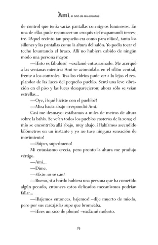 de control que tenía varias pantallas con signos luminosos. En
una de ellas pude reconocer un croquis del mapamundi terres-
tre. ¡Aquel recinto tan pequeño era como para niños!, tanto los
sillones y las pantallas como la altura del salón. Yo podía tocar el
techo levantando el brazo. Allí no hubiera cabido de ningún
modo una persona mayor.
—¡Esto es fabuloso! –exclamé entusiasmado. Me acerqué
a las ventanas mientras Ami se acomodaba en el sillón central,
frente a los controles. Tras los vidrios pude ver a lo lejos el res-
plandor de las luces del pequeño pueblo. Sentí una leve vibra-
ción en el piso y las luces desaparecieron; ahora sólo se veían
estrellas...
—Oye, ¡¿qué hiciste con el pueblo?!
—Mira hacia abajo –respondió Ami.
Casi me desmayo: estábamos a miles de metros de altura
sobre la bahía. Se veían todos los pueblos costeros de la zona; el
mío se encontraba allá abajo, muy abajo. ¡Habíamos ascendido
kilómetros en un instante y yo no tuve ninguna sensación de
movimiento!
—¡Súper, superbueno!
Mi entusiasmo crecía, pero pronto la altura me produjo
vértigo.
—Ami...
—Dime.
—¿Esto no se cae?
—Bueno, si a bordo hubiera una persona que ha cometido
algún pecado, entonces estos delicados mecanismos podrían
fallar...
—¡Bajemos entonces, bajemos! –dije muerto de miedo,
pero por sus carcajadas supe que bromeaba.
—¡Eres un saco de plomo! –exclamé molesto.
76
Ami, el niño de las estrellas
ami estrellas.qxd 26/02/2008 12:29 Página 76
 