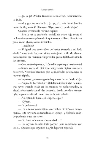 —¡Ja, ja, ja! «Míster Paranoia» se lo creyó, naturalmente,
ja, ja, ja.
—Muy graciosito el niño...¡JA, JA, JA!... –lo imité, burlán-
dome de él, y cambié el tema–: ¿Oye, nos ven desde abajo?
Cuando terminó de reír me explicó:
—Si esta luz se enciende –señaló un óvalo rojo sobre el
tablero de control– quiere decir que somos visibles. Si está apa-
gada, como ahora, somos invisibles.
—¿Invisibles?
—Sí, igual que este señor de Venus sentado a mi lado
–indicó muy serio hacia un sillón vacío junto a él. Me alarmé,
pero sus risas me hicieron comprender que se trataba de otra de
sus bromas.
—Oye, «saco de plomo», ¿cómo haces para que no nos vean?
—Si una rueda de bicicleta está girando rápido, sus rayos
no se ven. Nosotros hacemos que las moléculas de esta nave se
muevan rápido.
—Ingenioso, pero me gustaría que nos vieran desde abajo.
—No puedo hacerlo. La visibilidad o invisibilidad de nues-
tras naves, cuando están en los mundos no evolucionados, se
efectúa de acuerdo con el plan de ayuda. Eso lo decide el «super-
cyber» que está situado en el centro de esta galaxia.
—No entiendo bien. ¿El «super...» qué?
—«Cyber».
—¿Y qué es eso?
—Un sistema informático, un cerebro electrónico monu-
mental. Esta nave está conectada a ese «cyber», y él decide cuán-
do podemos o no ser vistos.
—¿Y cómo sabe ese «cyber» cuándo...?
—Ese «cyber» lo sabe todo porque tiene conexiones con
todo... ¿Quieres que vayamos a algún lugar en especial?
77
Enrique Barrios
ami estrellas.qxd 26/02/2008 12:29 Página 77
 