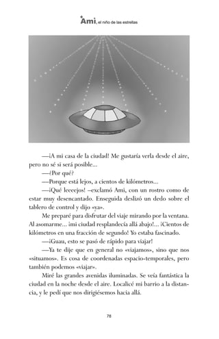 —¡A mi casa de la ciudad! Me gustaría verla desde el aire,
pero no sé si será posible...
—¿Por qué?
—Porque está lejos, a cientos de kilómetros...
—¡Qué leeeejos! –exclamó Ami, con un rostro como de
estar muy desencantado. Enseguida deslizó un dedo sobre el
tablero de control y dijo «ya».
Me preparé para disfrutar del viaje mirando por la ventana.
Al asomarme... ¡mi ciudad resplandecía allá abajo!... ¡Cientos de
kilómetros en una fracción de segundo! Yo estaba fascinado.
—¡Guau, esto se pasó de rápido para viajar!
—Ya te dije que en general no «viajamos», sino que nos
«situamos». Es cosa de coordenadas espacio-temporales, pero
también podemos «viajar».
Miré las grandes avenidas iluminadas. Se veía fantástica la
ciudad en la noche desde el aire. Localicé mi barrio a la distan-
cia, y le pedí que nos dirigiésemos hacia allá.
78
Ami, el niño de las estrellas
ami estrellas.qxd 26/02/2008 12:29 Página 78
 